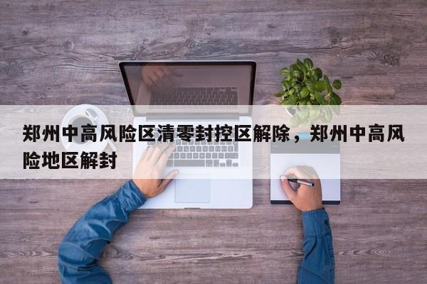 郑州中高风险区清零封控区解除，郑州中高风险地区解封