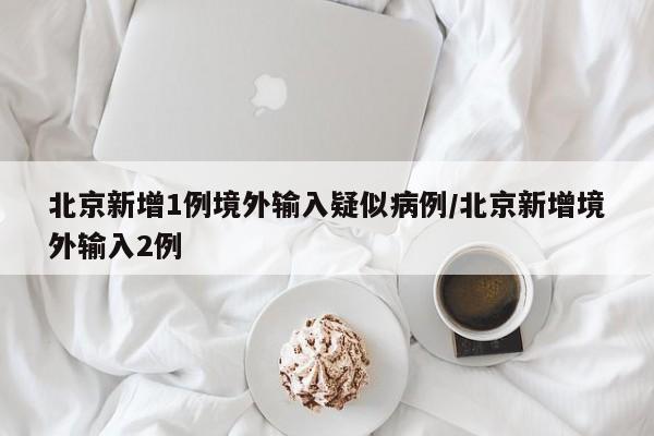 北京新增1例境外输入疑似病例/北京新增境外输入2例