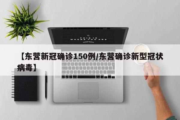 【东营新冠确诊150例/东营确诊新型冠状病毒】