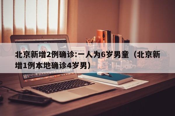 北京新增2例确诊:一人为6岁男童（北京新增1例本地确诊4岁男）