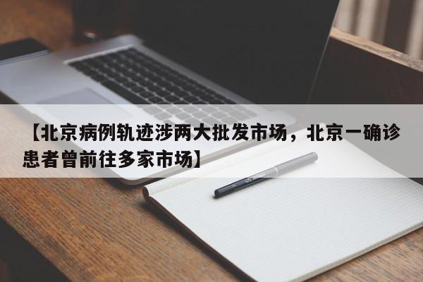 【北京病例轨迹涉两大批发市场，北京一确诊患者曾前往多家市场】