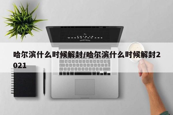 哈尔滨什么时候解封/哈尔滨什么时候解封2021