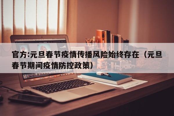 官方:元旦春节疫情传播风险始终存在（元旦春节期间疫情防控政策）