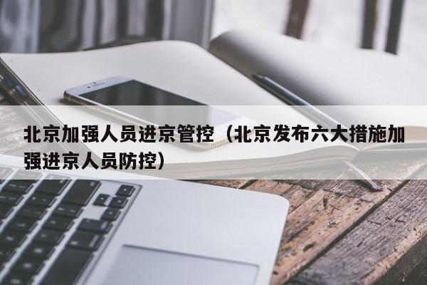北京加强人员进京管控（北京发布六大措施加强进京人员防控）