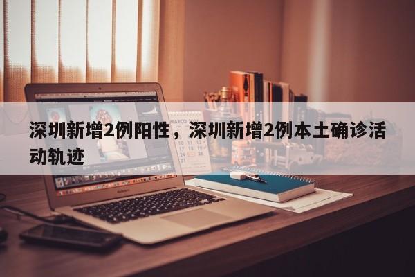 深圳新增2例阳性，深圳新增2例本土确诊活动轨迹