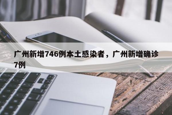 广州新增746例本土感染者，广州新增确诊7例