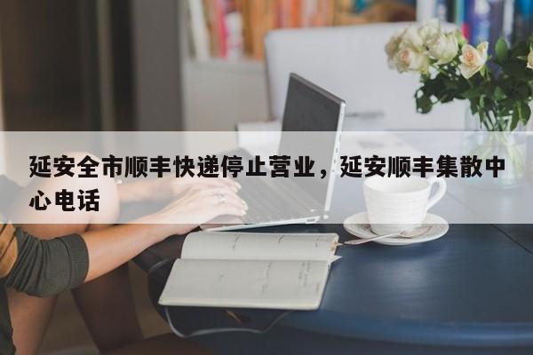 延安全市顺丰快递停止营业，延安顺丰集散中心电话