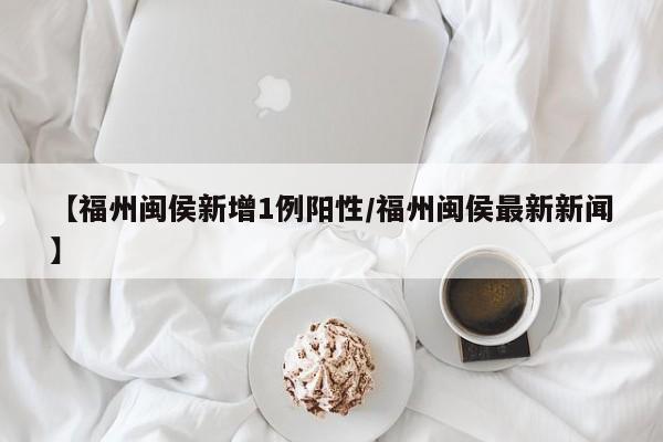 详细阅读:【福州闽侯新增1例阳性/福州闽侯最新新闻】 【福州闽侯新增1例阳性/福州闽侯最新新闻】