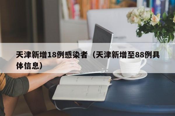 天津新增18例感染者（天津新增至88例具体信息）