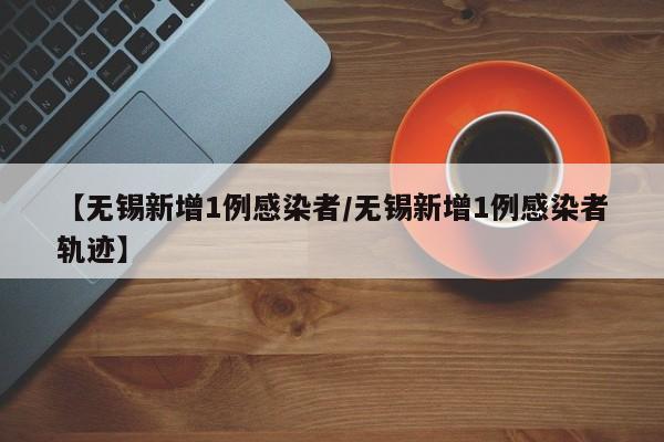 【无锡新增1例感染者/无锡新增1例感染者轨迹】