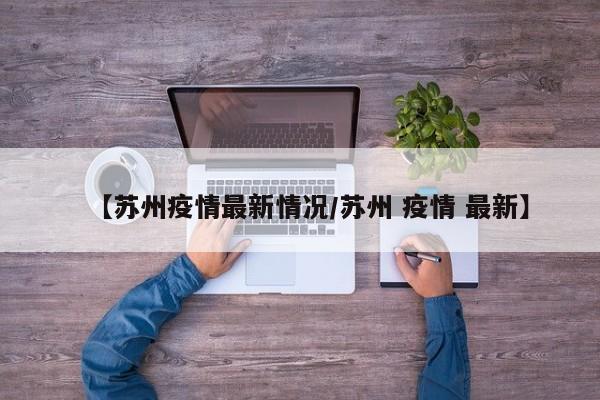 【苏州疫情最新情况/苏州 疫情 最新】
