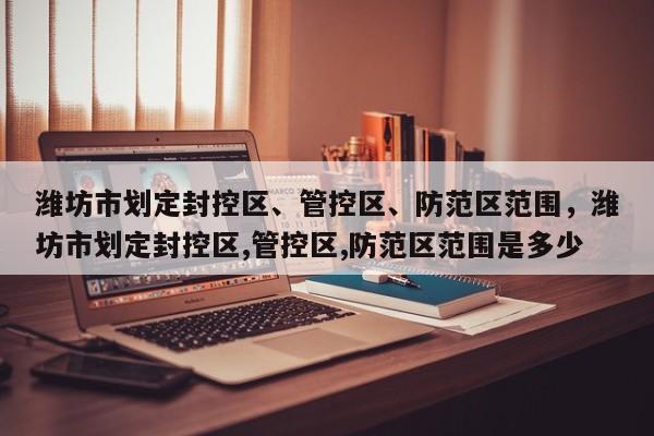 潍坊市划定封控区、管控区、防范区范围，潍坊市划定封控区,管控区,防范区范围是多少