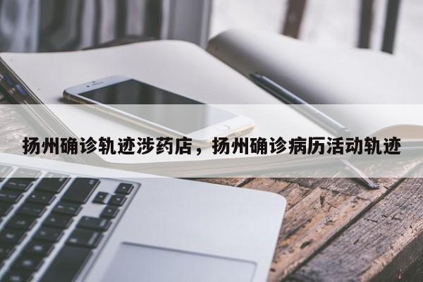扬州确诊轨迹涉药店，扬州确诊病历活动轨迹