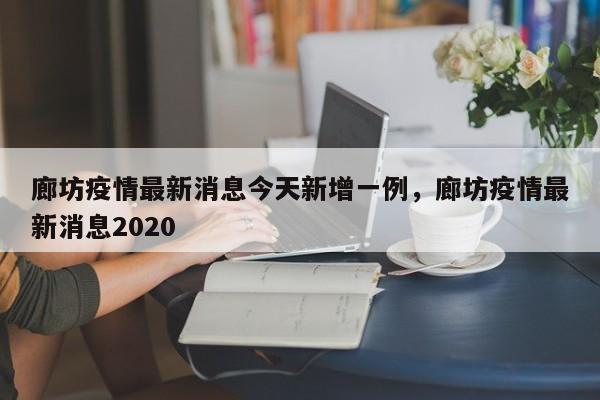 廊坊疫情最新消息今天新增一例，廊坊疫情最新消息2020