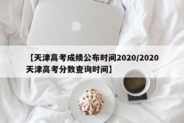 【天津高考成绩公布时间2020/2020天津高考分数查询时间】