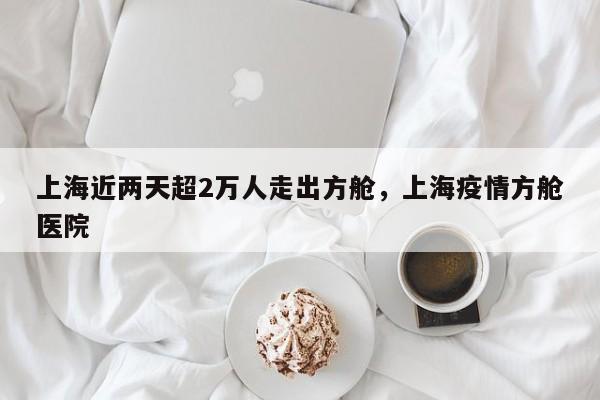 上海近两天超2万人走出方舱，上海疫情方舱医院