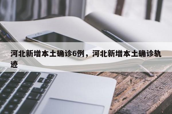 河北新增本土确诊6例，河北新增本土确诊轨迹