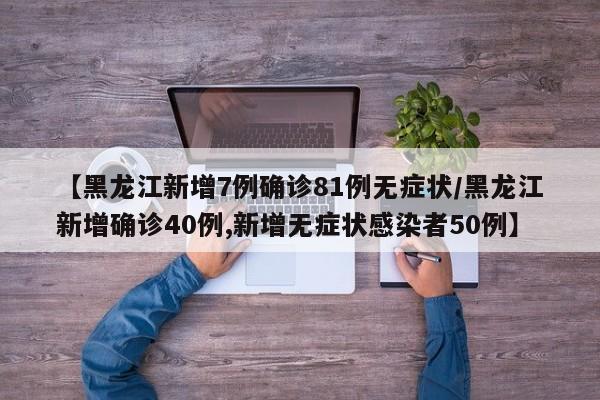 【黑龙江新增7例确诊81例无症状/黑龙江新增确诊40例,新增无症状感染者50例】