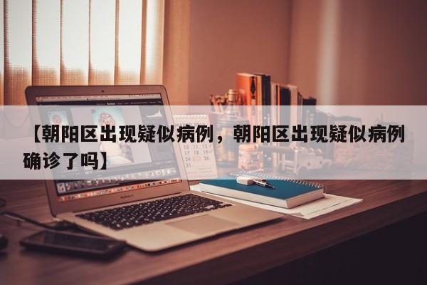 【朝阳区出现疑似病例，朝阳区出现疑似病例确诊了吗】
