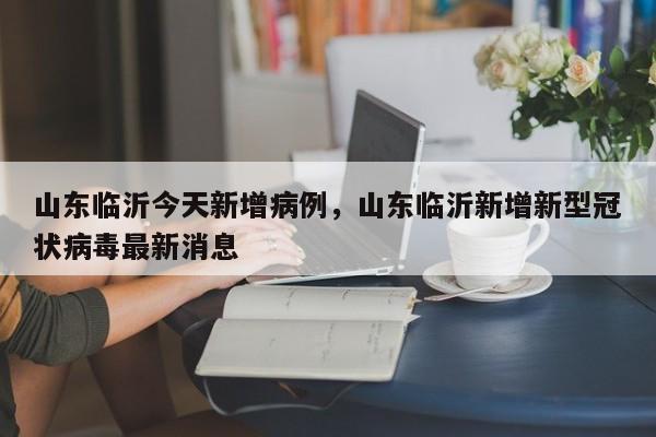 山东临沂今天新增病例，山东临沂新增新型冠状病毒最新消息