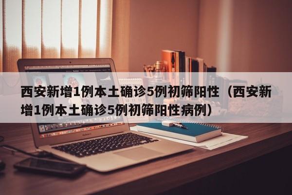 西安新增1例本土确诊5例初筛阳性（西安新增1例本土确诊5例初筛阳性病例）