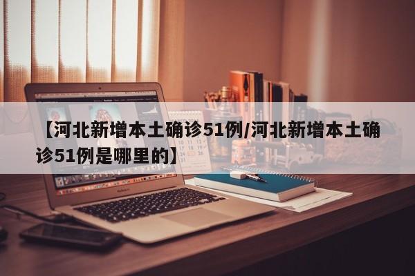【河北新增本土确诊51例/河北新增本土确诊51例是哪里的】