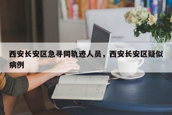 西安长安区急寻同轨迹人员，西安长安区疑似病例