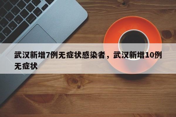 武汉新增7例无症状感染者，武汉新增10例无症状