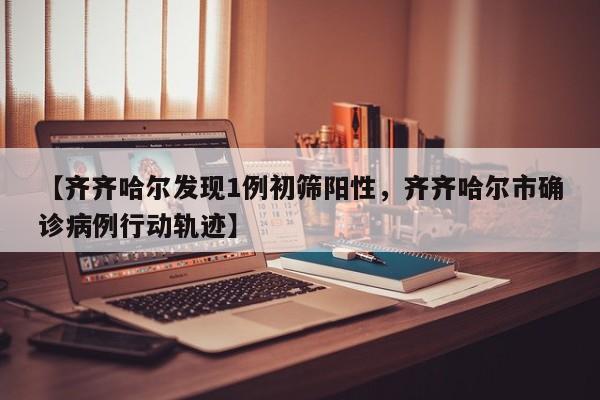 【齐齐哈尔发现1例初筛阳性，齐齐哈尔市确诊病例行动轨迹】