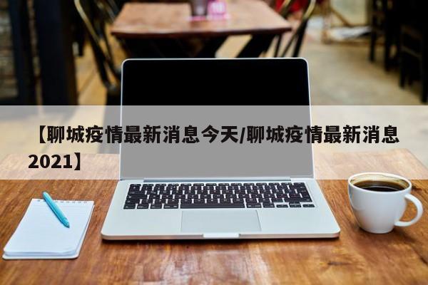 【聊城疫情最新消息今天/聊城疫情最新消息2021】