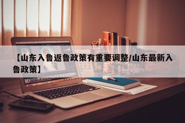 【山东入鲁返鲁政策有重要调整/山东最新入鲁政策】