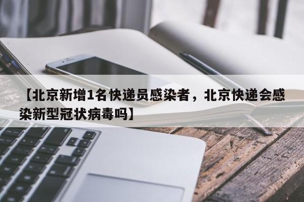 【北京新增1名快递员感染者，北京快递会感染新型冠状病毒吗】