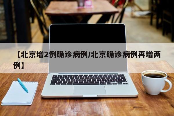 【北京增2例确诊病例/北京确诊病例再增两例】
