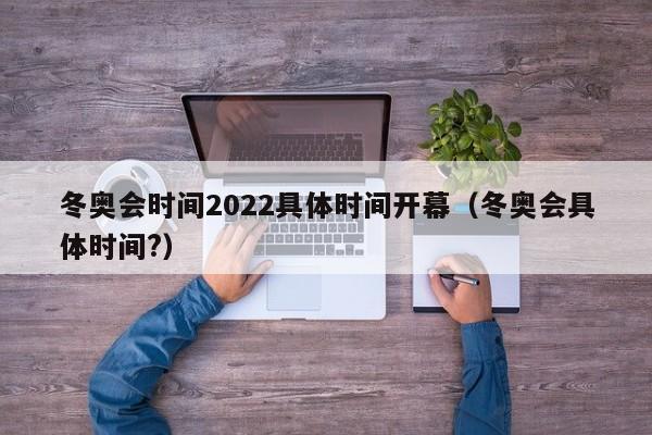 冬奥会时间2022具体时间开幕（冬奥会具体时间?）
