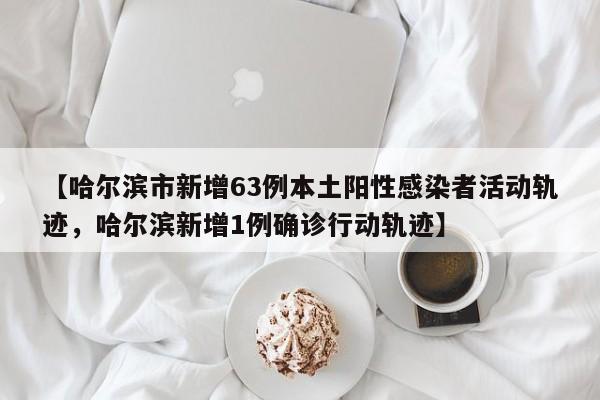 【哈尔滨市新增63例本土阳性感染者活动轨迹，哈尔滨新增1例确诊行动轨迹】