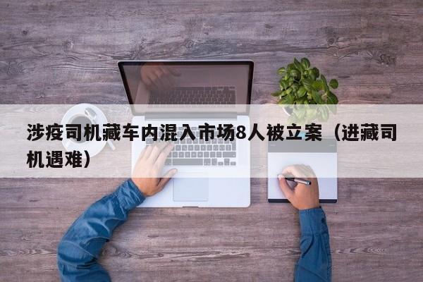 涉疫司机藏车内混入市场8人被立案（进藏司机遇难）
