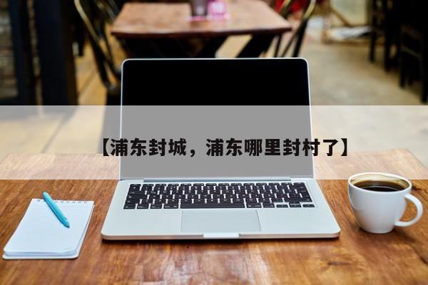 【浦东封城，浦东哪里封村了】