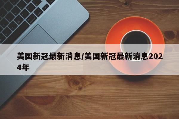 美国新冠最新消息/美国新冠最新消息2024年