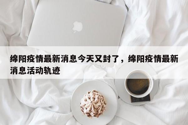 绵阳疫情最新消息今天又封了，绵阳疫情最新消息活动轨迹