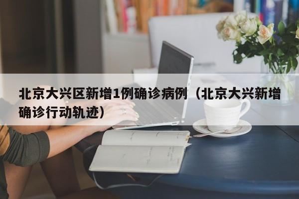 北京大兴区新增1例确诊病例（北京大兴新增确诊行动轨迹）