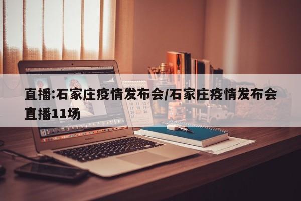 直播:石家庄疫情发布会/石家庄疫情发布会直播11场