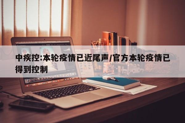 中疾控:本轮疫情已近尾声/官方本轮疫情已得到控制