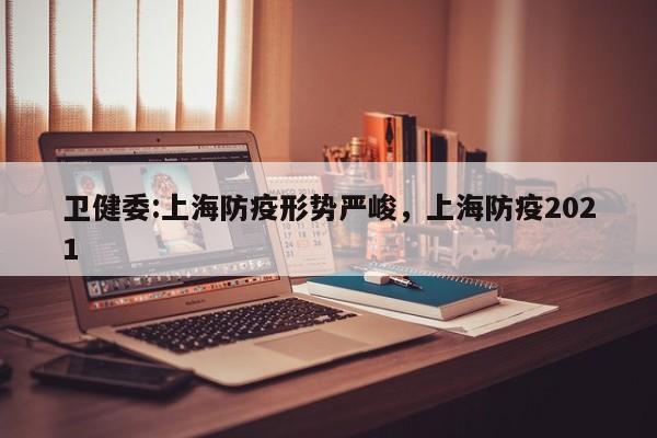 卫健委:上海防疫形势严峻，上海防疫2021