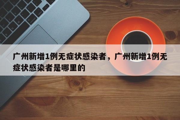 广州新增1例无症状感染者，广州新增1例无症状感染者是哪里的
