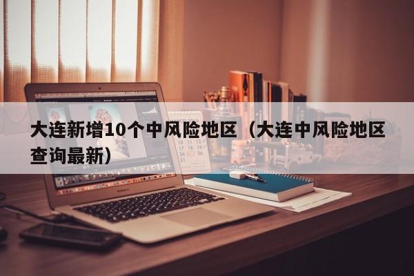 大连新增10个中风险地区（大连中风险地区查询最新）