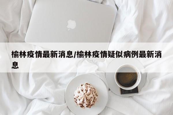 榆林疫情最新消息/榆林疫情疑似病例最新消息