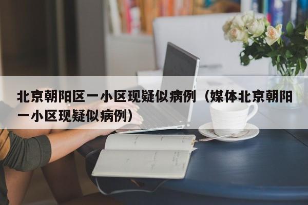 北京朝阳区一小区现疑似病例（媒体北京朝阳一小区现疑似病例）
