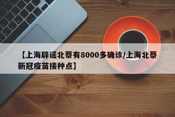 【上海辟谣北蔡有8000多确诊/上海北蔡新冠疫苗接种点】