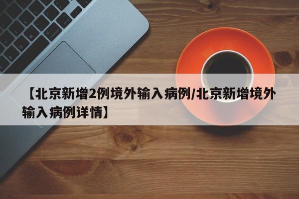 【北京新增2例境外输入病例/北京新增境外输入病例详情】