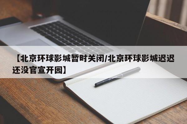【北京环球影城暂时关闭/北京环球影城迟迟还没官宣开园】